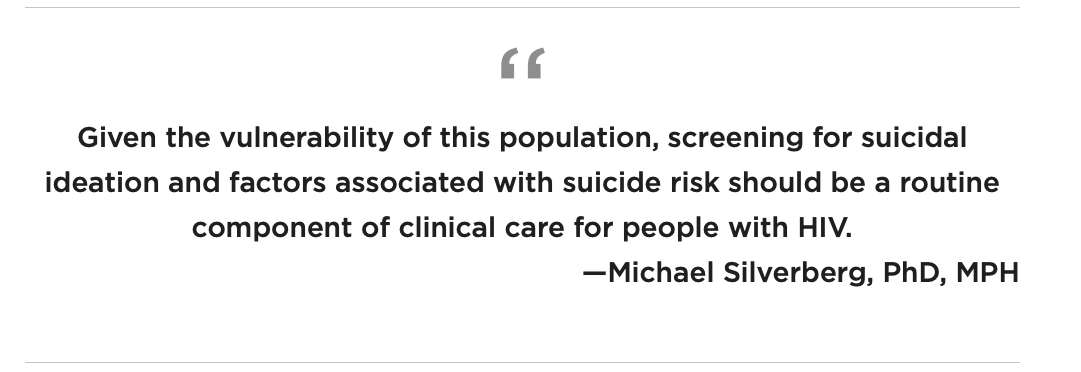 Given the vulnerability of this population, screening for suicidal ideation and factors associated with suicide risk should be a routine component of clinical care for people with HIV. —Michael Silverberg, PhD, MPH